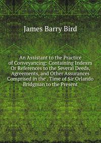 An Assistant to the Practice of Conveyancing: Containing Indexes Or References to the Several Deeds, Agreements, and Other Assurances Comprised in the . Time of Sir Orlando Bridgman to the Present