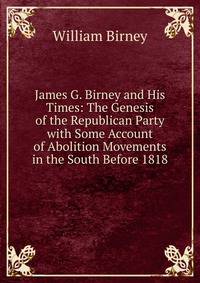 James G. Birney and His Times: The Genesis of the Republican Party with Some Account of Abolition Movements in the South Before 1818