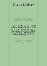 A Year's Residence, in the United States of America: Treating of the Face of the Country, the Climate, the Soil, the Products, the Mode of Cultivating . of the Expenses of Housekeeping, and of Th