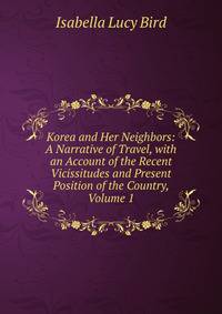 Korea and Her Neighbors: A Narrative of Travel, with an Account of the Recent Vicissitudes and Present Position of the Country, Volume 1