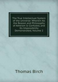 The True Intellectual System of the Universe: Wherein All the Reason and Philosophy of Atheism Is Confuted, and Its Impossibility Demonstrated, Volume 2