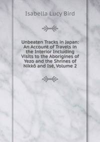 Unbeaten Tracks in Japan: An Account of Travels in the Interior Including Visits to the Aborigines of Yezo and the Shrines of Nikko and Ise, Volume 2