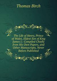 The Life of Henry, Prince of Wales, Eldest Son of King James I.: Compiled Chiefly from His Own Papers, and Other Manuscripts, Never Before Published