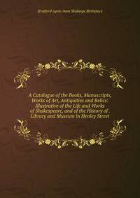 A Catalogue of the Books, Manuscripts, Works of Art, Antiquities and Relics: Illustrative of the Life and Works of Shakespeare, and of the History of . Library and Museum in Henley Street