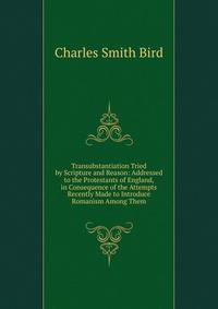 Transubstantiation Tried by Scripture and Reason: Addressed to the Protestants of England, in Consequence of the Attempts Recently Made to Introduce Romanism Among Them