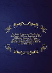 The Trial, Sentence And Confessions Of Bishop, Williams, And May, At The Old Bailey, London, On Friday, December 2, 1831, For The Murder Of Carlo . Williams; Together With An Account Of Many C