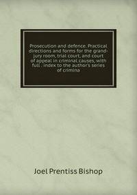 Prosecution and defence. Practical directions and forms for the grand-jury room, trial court, and court of appeal in criminal causes, with full . index to the author's series of crimina