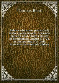 Publick education, particularly in the charity schools. A sermon preach'd at St. Philip's church in Birmingham, August 9, 1724. At the opening of a . built to receive an hundred children