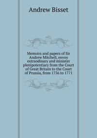 Memoirs and papers of Sir Andrew Mitchell, envoy extraodinary and minister plenipotentiary from the Court of Great Britain to the Court of Prussia, from 1756 to 1771