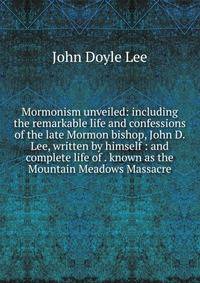 Mormonism unveiled: including the remarkable life and confessions of the late Mormon bishop, John D. Lee, written by himself : and complete life of . known as the Mountain Meadows Massacre