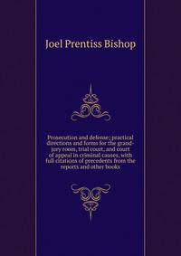 Prosecution and defense; practical directions and forms for the grand-jury room, trial court, and court of appeal in criminal causes, with full citations of precedents from the reports and other books