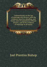 Commentaries on the law of marriage and divorce, with the evidence, practice, pleading, and forms; also of separations without divorce, and of the evidence of marriage in all issues