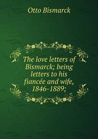 The love letters of Bismarck; being letters to his fiancee and wife, 1846-1889;