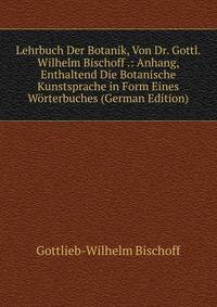 Lehrbuch Der Botanik, Von Dr. Gottl. Wilhelm Bischoff .: Anhang, Enthaltend Die Botanische Kunstsprache in Form Eines Worterbuches (German Edition)