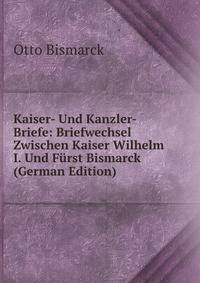 Kaiser- Und Kanzler-Briefe: Briefwechsel Zwischen Kaiser Wilhelm I. Und Furst Bismarck (German Edition)