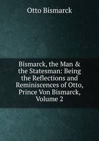Bismarck, the Man &amp; the Statesman: Being the Reflections and Reminiscences of Otto, Prince Von Bismarck, Volume 2