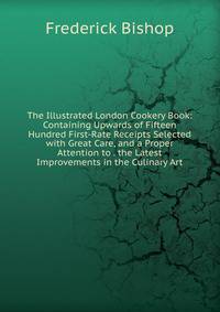 The Illustrated London Cookery Book: Containing Upwards of Fifteen Hundred First-Rate Receipts Selected with Great Care, and a Proper Attention to . the Latest Improvements in the Culinary Art