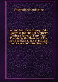An Outline of the History of the Church in the State of Kentucky, During a Period of Forty Years: Containing the Memoirs of Rev. David Rice, and . and of the Lives and Labours of a Number of M