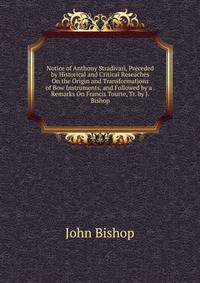Notice of Anthony Stradivari, Preceded by Historical and Critical Reseaches On the Origin and Transformations of Bow Instruments, and Followed by a . Remarks On Francis Tourte, Tr. by J. Bishop