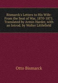 Bismarck's Letters to His Wife: From the Seat of War, 1870-1871. Translated by Armin Harder, with an Introd. by Walter Littlefield