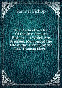 The Poetical Works: Of the Rev. Samuel Bishop, . to Which Are Prefixed, Memoirs of the Life of the Author, by the Rev. Thomas Clare, .