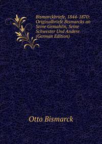 Bismarckbriefe, 1844-1870: Originalbriefe Bismarcks an Seine Gemahlin, Seine Schwester Und Andere (German Edition)