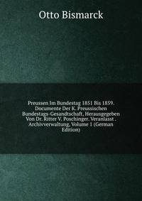 Preussen Im Bundestag 1851 Bis 1859. Documente Der K. Preussischen Bundestags-Gesandtschaft, Herausgegeben Von Dr. Ritter V. Poschinger. Veranlasst . Archivverwaltung, Volume 1 (German Edition)