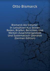Bismarck Als Erzieher: In Leitsatzen Aus Seinen Reden, Briefen, Berichten Und Werken Zusammengestellt Und Systematisch Geordnet (German Edition)