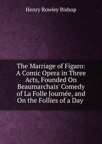 The Marriage of Figaro: A Comic Opera in Three Acts, Founded On Beaumarchais' Comedy of La Folle Journ?e, and On the Follies of a Day .