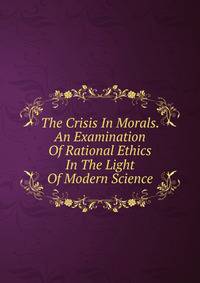 The Crisis In Morals. An Examination Of Rational Ethics In The Light Of Modern Science