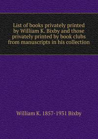 List of books privately printed by William K. Bixby and those privately printed by book clubs from manuscripts in his collection