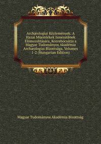 Arch?ologiai Kozlemenyek: A Hazai Muemlekek Ismeretenek Elomozditasara, Kozrebocsatja a Magyar Tudomanyos Akademia Arch?ologiai Bizottsaga, Volumes 1-2 (Hungarian Edition)
