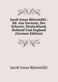 Jacob Jonas Bjornstahl.: Bd. Aus Savoyen, Der Schweiz, Deutschland, Holland Und England (German Edition)