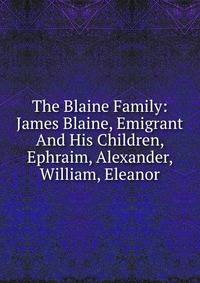 The Blaine Family: James Blaine, Emigrant And His Children, Ephraim, Alexander, William, Eleanor