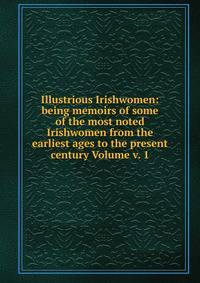Illustrious Irishwomen: being memoirs of some of the most noted Irishwomen from the earliest ages to the present century Volume v. 1