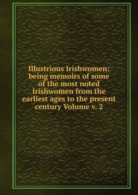 Illustrious Irishwomen: being memoirs of some of the most noted Irishwomen from the earliest ages to the present century Volume v. 2