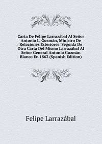 Carta De Felipe Larrazabal Al Senor Antonio L. Guzman, Ministro De Relaciones Esteriores: Seguida De Otra Carta Del Mismo Larrazabal Al Senor General Antonio Guzman Blanco En 1863 (Spanish Edition)