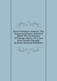 Mural Painting In America; The Scammon Lectures, Delivered Before The Art Institute Of Chicago, March, 1912, And Since Greatly Enlarged, By Edwin Howland Blashfield;