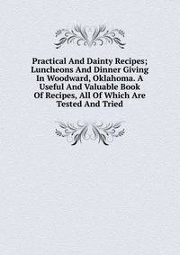 Practical And Dainty Recipes; Luncheons And Dinner Giving In Woodward, Oklahoma. A Useful And Valuable Book Of Recipes, All Of Which Are Tested And Tried