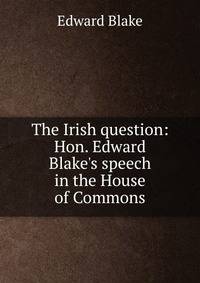 The Irish question: Hon. Edward Blake's speech in the House of Commons