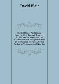 The history of Australasia: from the first dawn of discovery in the Southern ocean to the establishment of self-government in the various colonies, . South Australia, Tasmania, and New Zea
