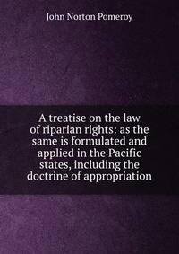 A treatise on the law of riparian rights: as the same is formulated and applied in the Pacific states, including the doctrine of appropriation