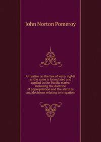 A treatise on the law of water rights as the same is formulated and applied in the Pacific states: including the doctrine of appropriation and the statutes and decisions relating to irrigation