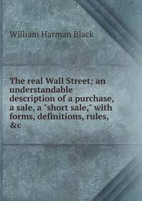 The real Wall Street; an understandable description of a purchase, a sale, a "short sale," with forms, definitions, rules, &amp;c