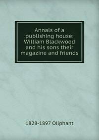 Annals of a publishing house: William Blackwood and his sons their magazine and friends