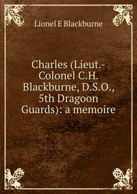 Charles (Lieut.-Colonel C.H. Blackburne, D.S.O., 5th Dragoon Guards): a memoire