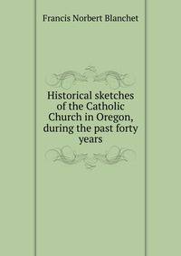 Historical sketches of the Catholic Church in Oregon, during the past forty years