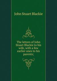 The letters of John Stuart Blackie to his wife, with a few earlier ones to his parents;