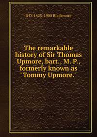 The remarkable history of Sir Thomas Upmore, bart., M. P., formerly known as "Tommy Upmore."