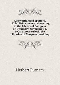 Ainsworth Rand Spofford, 1825-1908: a memorial meeting at the Library of Congress on Thursday, November 12, 1908, at four o'clock, the Librarian of Congress presiding